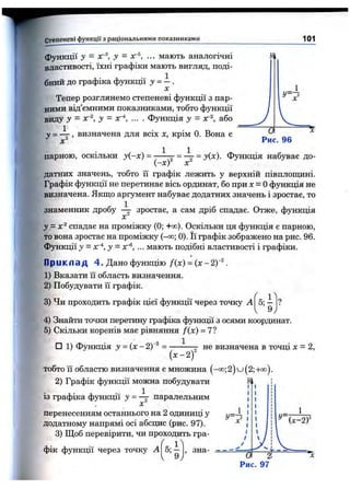 Степеневі функції з раціональними показниками 101
функції у - у —лг®, ... мають аналогічні
властивості, їхні графіки мають вигляд, поді­
бний до графіка функції у = - .
X
Тепер розглянемо степеневі функції з пар­
ними від’ємними показниками, тобто функції
виду у - хг^, у - хг ... . функція 3/ = хг^, або
у = ^ , визначена для всіх х, крім 0. Вона е
1
— а—
Рис. 96
парною, оскільки у{-х) = ——^ = ^ = у(х). Функція набуває до-
V ^j X
датних значень, тобто її графік лежить у верхній півплопщні.
Графік функції не перетинає вісь ординат, бо при х = Офункція не
визначена. Якщо аргумент набуває додатних значень і зростає, то
знаменник дробу ^ зростає, а сам дріб спадає. Отже, функція
у = х^ спадає на проміжку (0; +сю). Оскільки ця функція є парною,
то вона зростає на проміжку (-со; 0). Її графік зображено на рис. 96.
Функції у = хг*, у = лг«, ... мають подібні властивості і графіки.
П р и к л ад 4 . Дано функцію /(х) =(х - 2)“^.
1) Вказати її область визначення.
2) Побудувати її графік.
3) Чи проходить графік цієї функції через точку А
4) Знайти точки перетину графіка функції з осями координат.
5) Скільки коренів має рівняння /(х ) = 7?
1
□ 1) Функція J = (х -2 ) =
{ x - 2 f
не визначена в точці х = 2,
тобто її областю визначення є множина (-оо;2) и ( 2;-і-оо).
2) Графік функції можна побудувати
із графіка функції у =  паралельним
X
перенесенням останнього на 2 одиниці у
додатному напрямі осі абсцис (рис. 97).
3) Щоб перевірити, чи проходить гра-
f
фік функції через точку А 5; — , зна-
9 у
 