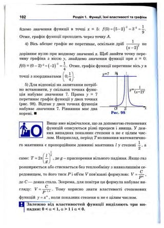 102 Розділ 1. функції, їхні властивості та графіки
Йдемо значення функції в точці л: = 5: /(5) = (5 -2 ) ^=4^ = —.
9
Отже, графік функції проходить через точку А.
4) Вісь абсцис графік не перетинав, оскільки дріб -— не
( х - 2/
дорівнює нулю при жодному значенні X. Щоб знайти точку пере­
тину графіка з віссю у, знайдемо значення функції при х = 0:
ДО) = (О- 2)“2= (-2) ^ Отже, графік функції перетинає вісь у в
ТОЧЦІ з координатами
7=7 У
5) Для відповіді на запитання потріб­
но встановити, у скількох точках функ­
ція набуває значення 7. Пряма у = 1
перетинає графік функції у двох точках
(рис. 98). Відтак у двох точках функція
набуває значення 7. Рівняння має два
корені. ■
У=(x-2f
~~0
Рис. 98
Вище вже відмічалося, що за допомогою степеневих
функцій описуються різні процеси і явища. У дея­
ких випадках показник степеня а не є цілим чис­
лом. Наприклад, період Т коливання математично-
, . 1
го маятника є пропорційним довжині маятника І у степені —, а
2
саме: Т = 2к
(1-і
U
, де ^ - прискорення вільного падіння. Якщо газ
розширюється або стискається без теплообміну з навколишнім се-
редовищем, то його тиск Р і об’єм V пов’язані формулою: V = — ,
де С — деяка стала. Зокрема, для повітря ця формула набуває ви­
гляду: V = ■3-1.4
. Тому корисно знати властивості степеневих
функцій J = х“ , коли показник степеня а не є цілим числом.
В Залежно від властивостей функції виділяють три ви­
падки: 0 < а < 1, а > 1 і а < 0.
 