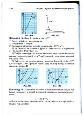 104 Розділ 1. ФункцГі, їхні властивості та графіки
О
Z
І
І
Рис. 100
П р и к л а д 5. Дано функцію у = ( х - 2)1'*.
1) Вказати її область визначення.
2) Побудувати її графік.
3) Визначити кількість коренів рівняння (х - 2)^'* =
□ 1) Область визначення функції знаходиться з нерівності
л: - 2 > О, тобто D(y) - [2; + оо).
2) Графік даної функції можна одержати паралельним перене­
сенням графіка функції у = на 2 одиниці у додатному напрямі
осі X (рис. 102).
3) Побудуємо на одному рисунку графіки функцій у - (х - 2у-*
і у = лг®’* (рис. 103). Графіки мають одну спільну точку, рівняння
має один корінь. ■
Рис. 103
П р и к л а д 6. Залежність максимальної інтенсивності опадів від
їхньої тривалості в деякій місцевості описана за допомогою фор­
мули:
/ = 13Д-Г°'“ ,
де / — максимальна інтенсивність опадів, мм/год; t — тривалість
опадів, год. Знайти:
 