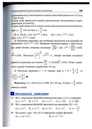Степеневі функції з раціональними показниками 105
1) максимальну інтенсивність опадів при їхній тривалості: 0,5 год;
1 год; 2 год;
2) при якій тривалості опадів максимальна інтенсивність дорів­
нюватиме 3,6 мм/год;
3) при якій тривалості опадів вища максимальна інтенсивність:
2 З
при = - год чи при к = - год.
□ 1) ДО,5) = 13,1-0,5-°“ «19,3; 7(1) = 13,1 •Г‘’ “ =13,1;
Д2) = 13,1 ■2-®'®® » 8,89.
2) Запишемо рівняння, яке необхідно розв’язати для відповіді на
запитання: 13,1 і = 3,6. Знайдемо значення виразу з лівої части-
13 1 13 1
ни, який містить невідому величину: = 3,6; ^ « 3,64;
t ' 3,6
(25*3,64. Оскільки
25
11 V4
_ *25 14 _
= t = t, обидві частини останньої
25 —
рівності піднесемо до степеня — : і«(3,64)і4 » 10,0. Отже, трива­
лість опадів становить приблизно 10 год.
2 З
3) Оскільки функція у = уР спадна при р < О і —< —, то
2
13J
>1
v4.
2 .
Відповідь. 1) »19,3; 13,1; « 8,89; 2) « 10 год.; 3) при t = — інтен-
3
сивність вища.
Д і^питрольні запитання
1°. Які з наведених фзтікцій невизначені при л: = Оі є парними:
а)з' = х"®; б) у = ^ )у = х ‘^ г )у = у/х; ґ) з» =
2°. Які з наведених функцій зростають на проміжку (0; + сю):
а) у = х'^', б) у = х~*-, b ) j ' = x ^ г ) у = х^; ґ ) у = - ~ ?
X
3°. На якому з рис. 104, а)-г) зображено графік функції:
 