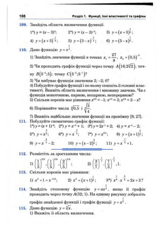 108 Розділ 1. функції, їхні властивості та графіки
109. Знайдіть область визначення функції:
1°)у = (х-ЗГ; 2°)у = {х-3)-^; 3 ) у = {х + 3)^-,
4 )y = (x + 3)5; 5)з' = ( 3 - х ) 4 ; 6) ^ = (5-д:)5.
1
110. Дано функцію у = х^.
2 7 з
1) Знайдіть значення функції в точках = — , Х2 = (0,5)” .
8
2) Чи проходить графік функції через точку а| і6;2^ | ; точ­
ку Б(5“^;5); точку
3) Чи набуває функція значення 2; —2; О?
4) Побудуйте графік функції і по ньому опишіть її головні влас­
тивості. Вкажіть область визначення і множину значень. Чи є
функція монотонною, парною, непарною, неперервною?
5) Скільки коренів має рівняння = - 1; х'-'^= 3; = 2 - х?
6) Порівняйте числа і •
V4
7) Вкажіть найбільше значення функції на проміжку [8; 27].
111. Побудуйте схематично графік функції:
l° )j = (x+l)-2; 2°)у^ог^+1 3°)з/ = 2лгЧ-2; 4);у = г ^ - 2 ;
і 5
ь°)у = х^-, 6° ) j = x 2; 70) ^ = ^0,1. 8) j ' = (x + 1)5;
_3 2 Л
9 ) j = x ^ - 2 ; 10)у = (х-2)5; 11)у = х'«+1.
112. Розмістіть за зростанням числа:
1)
0,6 0,6
Г2^
0.6
.3,
’
.5,
5
^5,
> 2) , 1.
113. Скільки коренів має рівняння:
1) х^+1 = х 2)х^={х + іУ; З*) -х'б =2х-ьЗ?
1
114. Знайдіть степеневу функцію у = ах^, якш,о її графік
проходить через точку А(32; 1). На одному рисунку зобразіть
1
графік знайденої функції і графік функції у = х^.
115. Дано функцію у =
1) Вкажіть її область визначення.
 