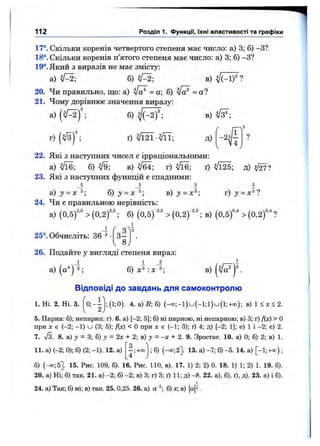 112 Розділ 1. ФункцГі, їхні властивості та графіки
17°. Скільки коренів четвертого степеня має число: а) 3; б) -З?
18°. Скільки коренів п’ятого степеня має число: а) 3; б) -З?
19°. Який з виразів не має змісту:
а) б) V=2; в)
20. Чи правильно, що: а) = а; б) = а?
21. Чому дорівнює значення виразу:
в)а) ( Щ - ,
г) ( Щ - ,
б) ^ (-2) ;
ґ) ^/Ї2Ї - ^ ; Д)
22. Які з наступних чисел є ірраціональними:
а) б) ^9; в) г) ^16; ґ) і/Ї25; д)
23. Які з наступних функцій є спадними:
б з 5 З
а) у = х б) у = х в) j = г) =
24. Чи є правильною нерівність:
а) (0 ,5 f" > { 0 , 2 f ; б) (0,5)"^ > (0,2)""^; в) ( 0 ,5 f > ( 0 , 2 f ?
і q
3^
8
25°. Обчисліть: 36 ^•
26. Подайте у вигляді степеня вираз:
а) (o'*) 2; б) х^: х^; в)
Відповіді до завдань для саімоконтролю
1. Ні. 2. Ні. 3. 0; - -
2
; (1;0). 4. а) R-, б) (-о о ;-і)и (-1 ;і)и (і;+ о о ); в) 1 < х < 2 .
5. Парна: б); непарна: г). 6. а) [-2; 5]; б) ні парною, ні непарною; в) 3; г) f(x) > О
при X є (-2; -1 ) U (3; 5); /(х) < О при х є (-1; 3); ґ) 4; д) [-2; 1]; е) 1 і -2 ; є) 2
7. л/з. 8. а) у = 3; б) у = 2х + 2; в) 3^= -X + 2. 9. Зростає. 10. а) 0; б) 2; в) 1
11. а) (-2; 0); б) (2; -1). 12. а)
3
—;+оо
4
; б) (-® ;2]. 13. а) -7 ; б) -5 . 14. а) [-1;+оо)
б) (-® ;5]. 15. Рис. 109, б). 16. Рис. 110, в). 17. 1) 2; 2) 0. 18. 1) 1; 2) 1. 19. б)
20. а) Ні; б) так. 21. а) -2 ; б) -2 ; в) 3; г) 3; ґ) 11; д) -8 . 22. а), б), ґ), д). 23. а) і б)
24. а) Так; б) ні; в) так. 25. 0,25. 26. а) а ^ б) х; в) |а|ї
 