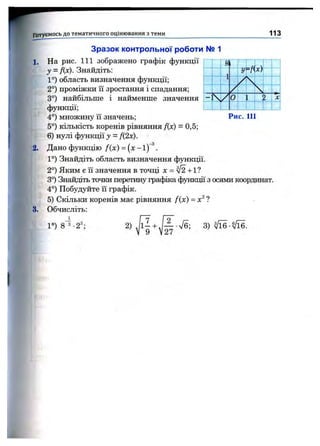 Готуємось д о тем атичного оцінювання з теми 113
Зразок контрольної роботи № і
1. На рис. 111 зображено графік функції
у = Дх). Знайдіть:
1°) область визначення функції;
2°) проміжки її зростання і спадання;
3°) найбільше і найменше значення
функції;
4°) множину її значень;
5°) кількість коренів рівняння Дх) = 0,5;
6) нулі функції у - Д2х).
2. Дано функцію f{x) = (х - і) ^.
1°) Знайдіть область визначення функції.
2°) Яким є її значення в точці х = ^ + 1?
3°) Знайдіть точки перетину графіка функції з осями коордшіат.
4°) Побудуйте її графік.
5) Скільки коренів мас рівняння /(х) = х^ ?
3. Обчисліть:
1°) 8 з -2
1
з оЗ.
2)
27
 