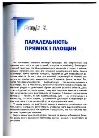 ПАРАЛЕЛЬНІСТЬ
ПРЯМИХ І ПЛОЩИН
Ми починаємо вивчення геометрії простору, або стереометрії (від
грецьких «стхєрєо(^» — просторовий, «цєтрєа» — вимірюю). Виникнувши
з потреб практики, постійно розвиваючись, геометрія є однією з найваж­
ливіших математичних наук для описання навколишнього світу. Знання
планіметрії, тобто геометрії площини, недостатньо для моделювання ре­
альних об’єктів. Разом з тим, при вивченні стереометрії ми будемо спи­
ратись на планіметрію, використовуючи її поняття, факти, методи. Так,
метод побудови стереометрії — аксіоматичний — уже використовувався в
планіметрії. Як і в планіметрії, основними об’єктами вивчення будуть гео­
метричні фігури — ідеалізовані образи реальних фізичних об’єктів. Деякі
з цих фігур (такі, як точка, пряма, трикутник тощо) вже вивчались у геоме­
трії, хоча раніше вони розглядались на площині. З іншими «неплоскими»
фігурами — такими, як куб, паралелепіпед, куля — ми зустрічались і в
математиці, і в інших науках, і у практичній діяльності. Стереометрія ви­
вчає властивості просторових фігур та відношення між ними.
У цьому розділі ми розглянемо варіанти взаємного розміщення пря­
мих, прямої і площини, двох площин. Особлива увага буде приділена від­
ношенню паралельності між прямими і площинами, яке має важливе тео­
ретичне і прикладне значення.
Будуть також розглянуті основні правила та закони зображення фігур,
які дають змогу розпізнати просторову фігуру і виявити її властивості за
рисунком.
 