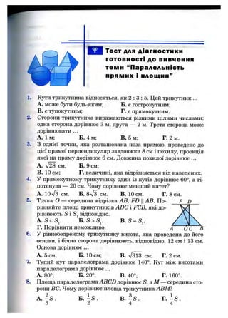 Тест для діагностики
готовності до вивчення
теми “Паралельність
прямих і площин”
1.
2.
3.
4.
5.
6,
7.
8.
Кути трикутника відносяться, як 2 : З : 5. Цей трикутник ...
A. може бути будь-яким; Б. є гострокутним;
B. є тупокутним; Г. є прямокутним.
Сторони трикутника виражаються різними цілими числами;
одна сторона дорівнює З м, друга — 2 м. Третя сторона може
дорівнювати ...
А. їм ; Б. 4 м; В. 5 м; Г. 2 м.
З однієї точки, яка розташована поза прямою, проведено до
цієї прямої перпендикуляр завдовжки 8 см і похилу, проекція
якої на пряму дорівнює 6 см. Довжина похилої дорівнює ...
A. см; Б. 9 см;
B. 10 см; Г. величині, яка відрізняється від наведених.
У прямокутному трикутнику один із кутів дорівнює 60°, а гі­
потенуза — 20 см. Чому дорівнює менший катет?
А. 10 л/з см. Б. 87з с м . в. 10 см. Г. 8 см.
Точка О —середина відрізка АВ, FD Ц АВ. По- F D
рівняйте ПЛОШ .І трикутників ADC і FCB, які до­
рівнюють S і Sj відповідно.
А. S < S^. B .S = S,.
Г. Порівняти неможливо. А ОС
У рівнобедреному трикутнику висота, яка проведена до його
основи, і бічна сторона дорівнюють, відповідно, 12 см і 13 см.
Основа дорівнює ...
А. 5 см; Б. 10 см; В. Т зїз см; Г. 2 см.
Тупий кут паралелограма дорівнює 140°. Кут між висотами
паралелограма дорівнює ...
А, 80°; Б. 20°; В. 40°; Г. 160°.
Плош;а паралелограма ABCD дорівнює S ,aM — середина сто­
рони ВС. Чому дорівнює плош;а трикутника АВШ
Б. I s .
2
В. - S .
4
Г. - S .
4
 