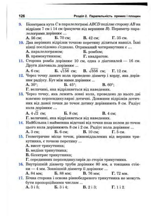 9. Бісектриса кута С в паралелограмі ABCD поділяє сторону АВ на
відрізки 7 см і 14 см (рахуючи від вершини В). Периметр пара­
лелограма дорівнює ...
А. 56 см; Б. 70 см; В. 42 см; Г. 35 см.
10. Два нерівних відрізки точкою перетину діляться навпіл. їхні
кінці послідовно з’єднано. Отриманий чотирикутник є ...
A. паралелограмом; Б. ромбом;
B. прямок5тником; Г. квадратом.
11. Сторона ромба дорівнює 10 см, одна з діагоналей— 16 см.
Друга діагональ дорівнює ...
А. 6 см; Б. Vl56 см; В. /356 см; Г. 12 см.
12. Через точку даного кола проведено діаметр і хорду, яка дорів­
нює радіусу. Кут між ними дорівнює ...
А. 30°; Б. 45°; В. 60°;
Г. величині, яка відрізняється від наведених.
13. Через точку, яка лежить зовні кола, проведено до нього дві
взаємно перпендикулярні дотичні. Довжини відрізків дотич­
них від даної точки до точок дотику дорівнюють 8 см. Радіус
кола дорівнює ...
А. 4л/2 см; Б. 8 см; В. 4 см;
Г. величині, яка відрізняється від наведених.
14. Найбільша і найменша відстані від точки поза колом до точок
цього кола дорівнюють 8 см і 2 см. Радіус кола дорівнює ...
А. З см; Б. 6 см; В. 10 см; Г. 5 см.
15. Геометричне місце точок, рівновіддалених від вершин три­
кутника, є точкою перетину ...
A. висот трикі^ника;
Б. медіан трикутника;
B. бісектрис трикутника;
Г. серединних перпендикулярів до сторін трикутника.
16. Внутрішній діаметр труби дорівнює 80 мм, а товпщна стін­
ки — 4 мм. Зовнішній діаметрїї дорівнює ...
А. 84 мм; Б. 88 мм; В. 76 мм; Г. 72 мм.
17. Бічна сторона і основа рівнобедреного трикутника не можуть
бути пропорційними числам ...
А. З і 5; Б. З і 4; В. 2 і 3; Г. 1 і 2.
126 Розділ 2. Паралельність прямих і площин
 