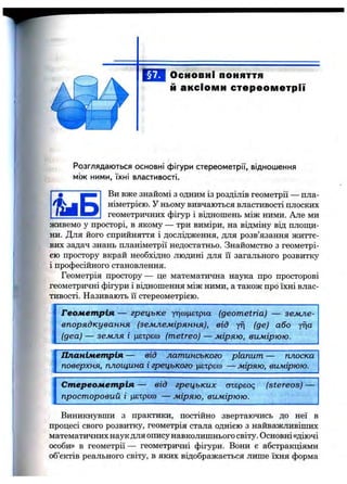 Основні поняття
й аксіоми стереометрії
Розглядаються основні фігури стереометрії, відношення
між ними, їхні властивості.
t i S
Ви вже знайомі з одним із розділів геометрії — пла­
німетрією. У ньому вивчаються властивості плоских
геометричних фігур і відношень між ними. Але ми
живемо у просторі, в якому — три виміри, на відміну від площи­
ни. Для його сприйняття і дослідження, для розв’язання життє­
вих задач знань планіметрії недостатньо. Знайомство з геометрі­
єю простору вкрай необхідно людині для її загального розвитку
і професійного становлення.
Геометрія простору— це математична наука про просторові
геометричні фігури і відношення між ними, а також про їхні влас­
тивості. Називають її стереометрією.
Геометрія — грецьке утісоцєтрга (geometria) — земле­
впорядкування (землеміряння), від yf] (де) або yfja
(два) — земля і цєтрєо) (metreo) — міряю, вимірюю.
Планіметрія — від латинського planum — плоска
поверхня, площина і грецького (ієтрєю — міряю, вимірюю.
Стереометрія — від грецьких отєрєос; (stereos)
просторовий і цєтрєсо — міряю, вимірюю.
Виникнувши з практики, постійно звертаючись до неї в
процесі свого розвитку, геометрія стала однією з найважливіших
математичних наук для опису навколишнього світу. Основні«діючі
особи» в геометрії— геометричні фігури. Вони є абстракціями
об’єктів реального світу, в яких відображається лише їхня форма
 