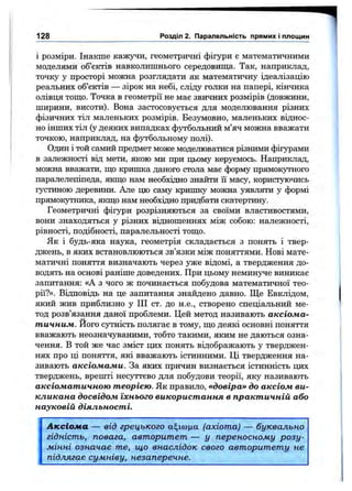 і розміри. Інакше кажучи, геометричні фігури є математичними
моделями об’єктів навколишнього середовиш;а. Так, наприклад,
точку у просторі можна розглядати як математичну ідеалізацію
реальних об’єктів — зірок на небі, сліду голки на папері, кінчика
олівця тош;о. Точка в геометрії не має звичних розмірів (довжини,
ширини, висоти). Вона застосовується для моделювання різних
фізичних тіл маленьких розмірів. Безумовно, маленьких віднос­
но інших тіл (у деяких випадках фз^больний м’яч можна вважати
точкою, наприклад, на футбольному полі).
Один і той самий предмет може моделюватися різними фігурами
в залежності від мети, якою ми при цьому керуємось. Наприклад,
можна вважати, що кришка даного стола має форму прямокутного
паралелепіпеда, якш;о нам необхідно знайти її масу, користуючись
густиною деревини. Але цю саму кришку можна уявляти у формі
прямокупшка, якщо нам необхідно придбати скатертину.
Геометричні фігури розрізняються за своїми властивостями,
вони знаходяться у різних відношеннях між собою: належності,
рівності, подібності, паралельності тощо.
Як і будь-яка наука, геометрія складається з понять і твер­
джень, в яких встановлюються зв’язки між поняттями. Нові мате­
матичні поняття визначають через уже відомі, а твердження до­
водять на основі раніше доведених. При цьому неминз^е виникає
запитання: «А з чого ж починається побудова математичної тео­
рії?». Відповідь на це запитання знайдено давно. Ще Евклідом,
який жив приблизно у ПІ ст. до Н .Є ., створено спеціальний ме­
тод розв’язання даної проблеми. Цей метод називають аксіома­
тичним. Його сутність полягає в тому, що деякі основні поняття
вважають неозначуваними, тобто такими, яким не даються озна­
чення. В той же час зміст цих понять відображають у тверджен­
нях про ці поняття, які вважають істинними. Ці твердження на­
зивають аксіомами. За яких причин визнається істинність цих
тверджень, врешті несуттєво для побудови теорії, яку називають
аксіоматичною теорією. Як правило, «довіра» до аксіом ви­
кликана досвідом їхнього використання в практичній або
науковій діяльності.
128 Розділ 2. Паралельність прямих і площин
Аксіома — від грецького а^ісоца (ахіота) — буквально
гідність, повага, авторитет — у переносному розу­
мінні означає те, що внаслідок свого авторитету не
підлягає сумніву, незаперечне.
 
