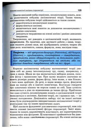 w
Маючи вихідний набір первісних, неозначуваних понять, мож­
на розпочинати побудову аксіоматичної теорії. Таким чином,
аксіоматична побудова теорії здійснюється за такою схемою:
/ перелічуються неозначувані поняття;
/ формулюються аксіоми;
/ визначаються нові поняття за допомогою неозначуваних і
раніше означених;
/ доводяться твердження на основі аксіом і раніше доведених
тверджень.
Твердження, які доводять в аксіоматичній теорії, називають
теореліаліи. На практиці, для зручності роботи з ними, теоре­
мам надають різних назв, які відображають сутність теорем або
їхню роль: властивість, ознака, формула, лема, наслідок тощо.
Основні поняття й аксіоми стереом етрії_______________________________________________ 129
Теорема — від грецького бєоортща (theorema), від бєсорєю
(theoreo) — придивляюсь, спостерігаю — твердження,
правдивість якого обґрунтовують за допомогою логіч­
них міркувань, що спираються на аксіоми або на
раніше доведені твердження, або на ті і другі.
Корисно аксіоматичну побудову математичної теорії уяв­
ляти собі як деяку інтелектуальну гру, схожу, наприклад, з
грою в шахи. Шахи як гра визначається вибором дошки, скла­
дом фігур і правилами гри. При цьому жодного значення не
мають розміри дошки, форма фігур, їхня назва, а тим більше,
з чого вони зроблені. До речі, в шахи можна грати, фіксуючи
ходи на папері або в пам’яті комп’ютера. Безглуздо говорити
про означення пішака чи короля самих по собі. їхня сутність
виявляється в діях по відношенню до інших фігур. Приблизно
так само сутність неозначуваних понять в аксіоматичній теорії
виявляється в аксіомах. Аксіоми теорії, як і правила гри, — це
умовні погодження. Доцільність вибору тієї чи іншої аксіоми
може бути підтверджена використанням аксіоматичної теорії у
розв’язанні тих чи інших практичних задач.
Щоб закласти фундамент для вивчення стереометрії, нам слід
ввести основні (неозначувані) фігури стереометрії. Зміст відпо­
відних їм понять виражатимуть властивості, які характеризують
відношення між фігурами. Ці властивості приймаються без дове­
дення, тобто вони є аксіомами стереометрії. На основі аксіом ми
0 Математика, 10 к
 