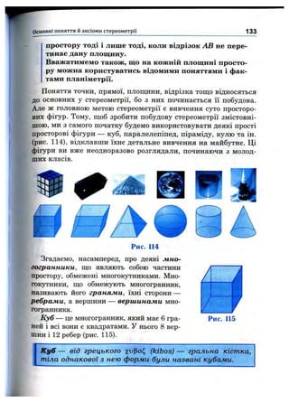 Основні поняття и аксіоми стереом етрії 133
простору тоді і лише тоді, коли відрізок АВ не пере­
тинав дану площину.
Вважатимемо також, що на кожній площині просто­
ру можна користуватись відомими поняттями і фак­
тами планіметрії.
Поняття точки, прямої, площини, відрізка тощо відносяться
до основних у стереометрії, бо з них починається її побудова
Але ж головною метою стереометрії є вивчення суто просторо
них фігур. Тому, щоб зробити побудову стереометрії змістовні
шою, ми з самого початку будемо використовувати деякі прості
просторові фігури — куб, паралелепіпед, піраміду, кулю та ін
(рис. 114), відклавши їхнє детальне вивчення на майбутнє. Ці
фігури ви вже неодноразово розглядали, починаючи з молод­
ших класів.
Рис. 114
Згадаємо, насамперед, про деякі лгно-
гогранники, що являють собою частини
простору, обмежені многокутниками. Мно­
гокутники, що обмежують многогранник,
називають його гранями, їхні сторони —
ребрами, а вершини — вершинами мно-
гогранника.
Куб — це многогранник, який має 6 гра­
ней і всі вони є квадратами. У нього 8 вер­
шин і 12 ребер (рис. 115).
Рис. 115
К уб — від грецького х^>Ро(^ (kibos) — гральна кістка,
тіла однакової з нею форми були названі кубами.
 
