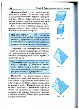 134 Розділ 2. Паралельність прямих і площин
Паралелепіпед — це многогранник,
який має 6 граней, і всі вони — паралело­
грами, і таку ж кількість вершин і ребер, як
куб (рис. 116, а). Паралелепіпед, усі грані
якого е прямокутниками, називається пря­
мокутним паралелепіпедом (рис. 116, б).
Куб є окремим випадком прямокутного
паралелепіпеда. Його грані не тільки пря­
мокутники, а навіть квадрати.
Паралелепіпед — від грецьких
параХХцХоІ^(parallelos) — паралельний
і єтсіп:є5оі^ (epipedos) — рівне, плоске —
шестигранник, обмежений шістьма
попарно паралельними площинами.
Тетраедр — це многогранник, який має
4 грані, що є трикутниками (рис. 117). Якщо
всі грані тетраедра є правильними трикут­
никами, то тетраедр називається правиль­
ним тетраедром.
Тетраедр — від грецьких хЕхра(^ (tet-
ras) — чотири, у складних словах
тєтра- (tetra-) і г^ра (hedra) — основа,
поверхня, сторона — чотиригранник,
усі грані якого — трикутники.
Піраміда — це многогранник, у якого
одна грань — довільний многокутник, а ре­
шта граней — трикутники із спільною вер­
шиною (рис. 118). Перша грань називається
основою, а інші — бічними гранями, їхня
спільна вершина — вершиною піраміди.
Ребра, які сходяться у вершині піраміди,
називають бічними. Тетраедр є окремим
випадком піраміди. Кожна його грань може
слугувати основою.
а)
•t'
»кі«
б)
Рис. 116
 