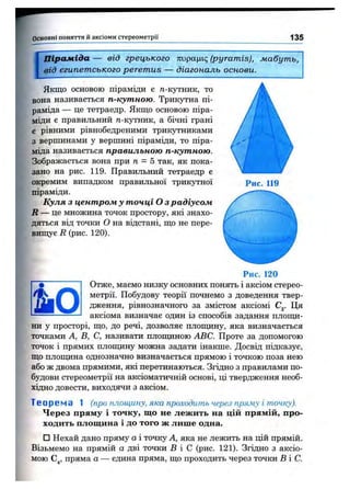 Основні поняття й аксіоми стереом етрії 135
[
Піраміда — від грецького тгирацк; (pyramis), мабуть,
від єгипетського peremus — діагональ основи.
Рис. 119
Якщо основою піраміди є д-кутник, то
вона називається п-кутною. Трикутна пі­
раміда — це тетраедр. Якщо основою піра­
міди є правильний д-кутник, а бічні грані
є рівними рівнобедреними трикутниками
з вершинами у вершині піраміди, то піра­
міда називається правильною п-кутною.
Зображається вона при п - Б так, як пока­
зано на рис. 119. Правильний тетраедр є
окремим випадком правильної трикутної
піраміди.
Куля з центром у точці О з радіусом
R — це множина точок простору, які знахо­
дяться від точки о на відстані, що не пере­
вищує R (рис. 120).
Рис. 120
Отже, маємо низку основних понять і аксіом стерео-
•WS метрії. Побудову теорії почнемо з доведення твер-
дження, рівнозначного за змістом аксіомі С^. Ця
------------------ аксіома визначає один із способів задання плош^і-
ни у просторі, що, до речі, дозволяє плопщну, яка визначається
точками А, В, С, називати плопщною ABC. Проте за допомогою
точок і прямих плопщну можна задати інакше. Досвід підказує,
що плопщна однозначно визначається прямою і точкою поза нею
або ж двома прямими, які перетинаються. Згідно з правилами по­
будови стереометрії на аксіоматичній основі, ці твердження необ­
хідно довести, виходячи з аксіом.
Теоре ма 1 (про площину, яка проходить через пряжу і точку).
Через пряму і точку, що не лежить на цій прямій, про­
ходить площина і до того ж лише одна.
□ Нехай дано пряму а і точку А, яка не лежить на цій прямій.
Візьмемо на прямій а дві точки В і С (рис. 121). Згідно з аксіо­
мою С^, пряма а — єдина пряма, що проходить через точки В і С.
 