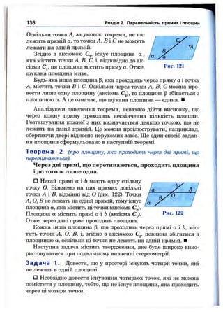Оскільки точка А, за умовою теореми, не на­
лежить прямій а, то точки А, В і С не можуть
лежати на одній прямій.
Згідно з аксіомою С^, існує площина а ,
яка містить точки А, В, С, і, відповідно до ак­
сіоми Cj, ця площина містить пряму а. Отже, Рис. 121
шукана площина існує.
Будь-яка інша плопщна |3, яка проходить через пряму а і точку
А, містить точки В і С. Оскільки через точки А, В, С можна про­
вести лише одну плопщну (аксіома С^), то плопщна р збігається з
плопщною а. А це означає, що шукана плопщна — єдина. ■
Аналізуючи доведення теореми, неважко дійти висновку, що
через кожну пряму проходить нескінченна кількість плопщн.
Розташування кожної з них визначається деякою точкою, що не
лежить на даній прямій. Це можна проілюструвати, наприклад,
обертаючи двері відносно нерухомих завіс. Ще один спосіб задан-
ня плопщни сформульовано в наст}тпній теоремі.
Т е о р е м а 2 (про площину, яка проходить через дві прямі, що
перетинаються).
Через дві прямі, що перетинаються, проходить площина
і до того ж лише одна.
□ Нехай прямі а і Ьмають одну спільну
точку О. Візьмемо на цих прямих довільні
136 Розділ 2. Паралельність прямих і площин
точки А і В, відмінні від О (рис. 122). Точки / ^
А, О, В не лежать на одній прямій, тому існує '/а
плопщна а, яка містить ці точки (аксіома С^).
Плопщна а містить прямі а і Ь (аксіома С^). 122
Отже, через дані прямі проходить плопщна.
Кожна інша плопщна р, що проходить через прямі а і Ь, міс­
тить точки А, О, В, і, згідно з аксіомою С^, повинна збігатися з
плопщною а, оскільки ці точки не лежать на одній прямій. ■
Наступна задача містить твердження, яке буде широко вико­
ристовуватися при подальшому вивченні стереометрії.
З а д а ч а 1. Довести, що у просторі існують чотири точки, які
не лежать в одній плопщні.
□ Необхідно довести існування чотирьох точок, які не можна
помістити у плопщну, тобто, що не існує плопщни, яка проходить
через ці чотири точки.
 