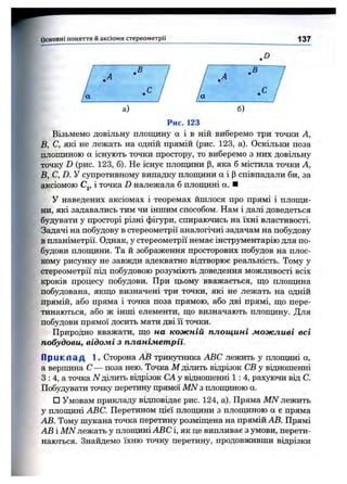 ■'4' —
Основні поняття и аксіоми стереом етри
В
.D
В
137
а) б)
Рис. 123
Візьмемо довільну площину а і в ній виберемо три точки А,
В, С, які не лежать на одній прямій (рис. 123, а). Оскільки поза
площиною а існують точки простору, то виберемо з них довільну
точку D (рис. 123, б). Не існує плопщни |3, яка б містила точки А,
В, С, D. У супротивному випадку плопщни а і р співпадали би, за
аксіомою Cj, і точка D належала б плопщні а. ■
У наведених аксіомах і теоремах йшлося про прямі і площи­
ни, які задавались тим чи іншим способом. Нам і далі доведеться
будувати у просторі різні фігури, спираючись на їхні властивості.
Задачі на побудову в стереометрії аналогічні задачам на побудову
в планіметрії. Однак, у стереометрії немае інструментарію для по­
будови плопщни. Та й зображення просторових побудов на плос­
кому рисунку не завжди адекватно відтворює реальність. Тому у
стереометрії під побудовою розуміють доведення можливості всіх
кроків процесу побудови. При цьому вважається, що плопщна
побудована, якщо визначені три точки, які не лежать на одній
прямій, або пряма і точка поза прямою, або дві прямі, що пере­
тинаються, або ж інші елементи, що визначають плопщну. Для
побудови прямої досить мати дві її точки.
Природно вважати, що на кожній площині можливі всі
побудови, відомі з планіметрії.
П р и к л а д 1. Сторона АВ трикутника ABC лежить у плопщні а,
а вершина С — поза нею. Точка М ділить відрізок СВ у відношенні
З : 4, а точка N ділить відрізок СА у віцношенні 1: 4, рахуючи від С.
Побудувати точку перетину прямої MN з плопщною а.
□ Умовам прикладу відповідає рис. 124, а). Пряма MN лежить
у плошдні ABC. Перетином цієї плопщни з плопщною а є пряма
АВ. Тому шукана точка перетину розміщена на прямій АВ. Прямі
АВ і MN лежать у плопщні ABC і, як це випливає з умови, перети­
наються. Знайдемо їхню точку перетину, продовживши відрізки
 