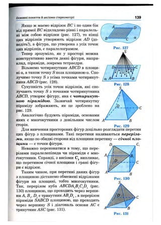 Основні поняття й аксіоми стереом етрії 139
/а А
Якщо ж маємо відрізок ВС і по один бік
від прямої ВС відкладемо рівні і паралель­
ні між собою відрізки (рис. 127), то кінці
цих відрізків утворюють відрізок AD (до-
ведіть!), а фігура, що утворена з усіх точок
цих відрізків, є паралелограмом.
Тепер зрозуміло, як у просторі можна
конструктивно ввести деякі фігури, напри­
клад, піраміди, зокрема тетраедри.
Візьмемо чотирикутник ABCD в площи­
ні а, а також точку S поза площиною а. Спо­
лучимо точку S з усіма точками чотирикут­
ника ABCD (рис. 128).
Сукупність усіх точок відрізків, які спо-
Л5^ають точку S з точками чотирикутника
ABCD, утворює фігуру, яка є чотирикут­
ною пірамідою. Зазвичай чотирикутну
піраміду зображають, як це зроблено на
рис. 129.
Аналогічно будують піраміди, основами
яких є MHOrOKJ^HHKH з довільним числом А
сторін. 129
Для вивчення просторових фігур доцільно розглядати перетин
цих фігур з площинами. Такі перетини називаються переріза­
ми, якщо по обидві сторони від площини перетину — січної пло­
щини — є точки фігури.
Неважко переконатися в тому, що пере­
різами паралелепіпеда чи піраміди є мно­
гокутники. Справді, з аксіоми Cj випливає,
що перетином січної плопщни і грані фігу­
ри є відрізок.
Таким чином, при перетині даних фігур
з площиною дістанемо обмежені відрізками
фігури на плопщні, тобто многокутники.
Так, перерізом куба ABCDA^B^Cfi^ (рис.
130) площиною, що проходить через верши­
ни А, Bj, Dj є трикутник ABJ)^, а перерізом
піраміди SABCD плопщною, що проходить
через вершину iS і діагональ основи АС є
трикутник AiSC (рис. 131).
 