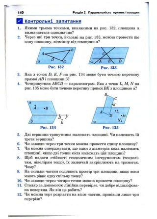 140 Розділ 2. Паралельність прямих і площин
Д і^пнтрольні запитання
1. Якими трьома точками, вказаними на рис. 132, площина а
визначається однозначно?
2. Через які три точки, вказані на рис. 133, можна провести ще
одну площину, відмінну від площини а?
Рис. 132 Рис. 133
3. Яка з точок D, Е, F на рис. 134 може бути точкою перетину
прямої АВ і площини (З?
4. Чотирикутник ABCD — паралелограм. Яка з точок L, М, N на
рис. 135 може бути точкою перетину прямої ВК з площиною а?
Рис. 134
5. Дві вершини трикутника належать площині. Чи належить їй
третя вершина?
6. Чи завжди через три точки можна провести єдину плопщну?
7. Чи можна стверджувати, що один з діаметрів кола належить
плош^іні, якщо дві точки кола належать цій плопщні?
8. Щоб надати стійкості геодезичним інструментам (теодолі­
там, нівелірам тощо), їх зазвичай закріплюють на триногах.
Чому?
9. На скільки частин поділяють простір три плошдни, якщо вони
мають рівно одну спільну точку?
10. Чи завжди через чотири точки можна провести плопщну?
11. Столяр за допомогою лінійки перевіряє, чи добре відшліфова­
на поверхня. Як він це робить?
12. Чи можна торт розрізати на вісім частин, провівши лише три
перерізи?
 