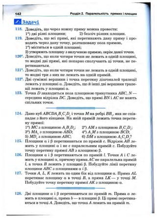 І Ш Задачі
118. Доведіть, що через кожну пряму можна провести:
1°) дві різні площини; 2) безліч різних площин.
119. Доведіть, що всі прямі, які перетинають дану пряму і про­
ходять через дану точку, розташовану поза прямою,
1°) містяться в одній площині;
2) утворюють площину з вилученою прямою, окрім даної точки.
120°. Доведіть, що коли чотири точки не лежать в одній площині,
то жодні дві прямі, які попарно сполучають ці точки, не пе­
ретинаються.
121°. Доведіть, що коли чотири точки не лежать в одній плопщні,
то жодні три з них не лежать на одній прямій.
122°. Дві суміжні вершини і точка перетину діагоналей трапеції
лежать у плопщні а. Доведіть, що й інші дві вершини трапе­
ції лежать у плопщні а.
123. Точка D знаходиться поза плопщною трикутника ABC, N —
середина відрізка DC. Доведіть, що прямі BN і АС не мають
спільних точок.
142 Розділ 2. Паралельність прямих і площин
124. Дано куб ABCDA^B^CJ)^ і точка М на ребрі ВВ^, яка не спів­
падає з його кінцями. На якій прямій лежить точка перети­
ну прямої:
1°) МС з плопщною 2°) AM з плопщною
3°) МА^ з плопщною ABD 4°) А^М з плоїциною BCD
5) MDj з плопщною ABC; 6) DM з плопщною A^CJ)^
125. Плопщни а і (Зперетинаються по прямій с. Відрізок АВ ле­
жить у плопщні а і не є паралельним прямій с. Побудуйте
точку перетину прямої АВ з плопщною р.
126. Плопщни а і |3перетинаються по прямій І. Точки Л І С ле­
жать у плопщні а, причому пряма АС не паралельна прямій
І, а точка В лежить у плопщні (3. Побудуйте лінії перетину
плопщни ABC з плопщнами а і (3.
127. Точки А, L, К лежать по один бік від плопщни а. Пряма AL
перетинає плопщну а в точці В, а пряма LK— у точці М.
Побудуйте точку перетину прямої АК з плопщною а.
128. Дві плопцши а і Р перетинаються по прямій т. Пряма а ле­
жить в плопщні а, пряма Ь— в плопщні р. Ці прямі перетина­
ються в точці А. Доведіть, що точка А лежить на прямій т.
 