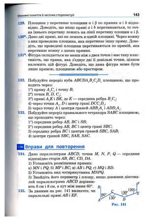 129. Площина у перетинає площини а і (Зпо прямих а і Ьвідпо­
відно. Доведіть, що якщо прямі аі Ьперетинаються, то точ­
ка їхнього перетину лежить на лінії перетину плошдн а і р.
130*. Дано дві прямі, які не лежать в одній площині. Через кожну
з них проведена площина, яка перетинає іншу пряму. Дове­
діть, що проведені плош;ини перетинаються по прямій, яка
перетинає кожну з даних прямих.
131*. Фігура складається не менш ніж з двох точок і має таку влас­
тивість, що пряма, яка з’єднує дві її довільні точки, цілком
належить цій фігурі. Доведіть, що дана фігура може бути
лише прямою, плопщною або простором.
Основні поняття й аксіоми стереом етрії_______________________________________________ 143
132. Побудуйте переріз куба ABCDA^B^C^D^ плопщною, що про­
ходить через:
1°) пряму AjCj і точку В;
2°) точки В, D, С^;
3°) прямі А^К і ВК, де К — середина ребра В^С^;
4) через точки Aj, D і центр грані DCCfi^;
5) через точку А і центри граней АВВ^А^ і ADD^A^.
133. Побудуйте переріз правильного тетраедра SABC плопщною,
що проходить через:
1°) середини ребер АВ, ВС і SB;
2°) середини ребер АВ, ВС і центр грані SBC
3) середину ребра ВС і центри граней SBC, SAB;
4) центри граней SBC, SAB, SAC.
^ Вправи для повторення
134. Дано паралелограм ABCD, точки М, N, Р, Q — середини
відповідно сторін АВ, ВС, CD, DA.
1) Установіть розміщення прямих:
а) MN і PQ; б) МР і ВС; в) АВ і PQ; г) MQ і BD.
2) Установіть вид чотирикутника MNPQ.
3) Знайдіть його периметр і плошу, якщо довжини діагона­
лей паралелограма ABCD дорівню-
ють 6 см і 8 см, а кут між ними 60°.
135. За даними на рис. 141 визначте, чи
паралельні прямі АВ і EF.
А'-
 