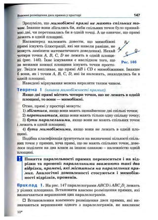 Зрозуміло, що мимобіжні прямі не мають спільних то­
чок. Інакше вони збігались би, якби спільних точок було принай­
мні дві, чи перетинались би в одній точці. А це означає, що прямі
лежать в одній площині.
Насамперед належить довести, що мимобіжні
прямі існують (ілюстрації, які ми навели раніше, не ^
можуть замінити математичного доведення). Нехай У
чотири точки А, В, С, D не лежать в одній плопщ-
ні (рис. 146). їхнє існування є наслідком того, що
за межами кожної плопщни існують точки просто­
ру. Звідси випливає, що прямі АВ і CD є мимобіжними. Інакше
б вони, як і точки А, В, С, D, які їм належать, знаходились би в
одній плоїцині.
Наведені міркування можна виразити таким чином.
Т в о р е м а 1 (ознака мимобіжності прямих).
Якщо дві прямі містять чотири точки, що не лежать в одній
площині, то вони — мимобіжні.
Отже, прямі у просторі можуть:
1) збігатися, якщо вони мають щонайменше дві спільні точки;
2) перетинатися, якщо вони мають тільки одну спільну точку;
3) бути паралельними, якщо вони не мають спільних точок
і лежать в одній плопщні;
4) бути мимобіжними, якщо вони не лежать в одній пло­
пщні.
Подібна класифікація ґрунтується на визначенні кількості спіль­
них точок у прямих, хоча прямі, що не мають спільних точок, дове­
лося поділити на два класи за іншою ознакою - належністю одній
плопщні.
В Поняття паралельності прямих переноситься і на від­
різки та промені: паралельними вважають такі два
відрізки, промені, які містяться на паралельних пря­
мих. Аналогічні домовленості стосуються і мимобіж­
ності відрізків, променів.
П р и к л а д І . Н а рис. 147 паралелограми ABCD і ABCJ}^ лежать
у різних плопщнах. Встановити взаємне розміщення прямих, які
визначаються вершинами цих паралелограмів.
□ Встановлення взаємного розміщення двох прямих, які ви­
значаються вершинами одного з паралелограмів, не викликає
Взаємне розміщ ення двох прямих у просторі 147
10*
 