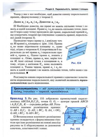 152 Розділ 2. Паралельність прямих і площин
Тепер у нас є все необхідне, щоб довести ознаку паралельності
прямих, сформульовану у теоремі 2.
Дано: Cj ||а^, Ца^. Довести: Ца^.
□ Необхідно довести, що прямі не мають спільних точок і ле­
жать в одній плопщні. Прямі Oj і не мають спільних точок, інак­
ше б через одну точку проходило дві прямі, паралельні прямій а^,
що суперечить теоремі про існування і единість прямої, паралель­
ної даній (теорема 5).
Проведемо через пряму Oj і довільну точ­
ку М прямої Oj площину а (рис. 154). Пряма
не може перетинати площину а , адже
тоді, згідно з теоремою 6, її перетинали б па­
ралельна до неї пряма Оді паралельна пря­
мій Од пряма ау Однак пряма лежить у
площині а . Отже, пряма має, окрім точ­
ки М, інші спільні точки з плопщною а, а
тому, згідно з аксіомою Cj, вона належить
плош;ині а. Таким чином, прямі і ле­
жать в одній плопщні і не мають спільних точок, тобто вони є па­
ралельними. ■
Розглянута ознака паралельності прямих є одночасно і власти­
вістю відношення паралельності, яку зазвичай називають тран­
зитивністю Щзого відношення.
Рис. 154
Транзитивність — від латинського transeo — пере­
ходжу, transitus — перехід, проходження.
П р и к л а д 3. На рис. 155 зображено прямокутний парале­
лепіпед ABCDAfi^Cfi^, точки О, — центри граней ABCD
і К — середина ребра АВ. Уста­
новити взаємне розміщення прямих:
1) АВ і 2) AD^ і ВС^; 3) і 00^;
A)AD^iKC^, S)ADiKC^.
□ Встановлення взаємного розміщення
прямих складається з формулювання гіпо­
тези про їхнє розміщення на основі аналізу
рисунка та її обґрунтування за допомогою
означень, властивостей і ознак.
 