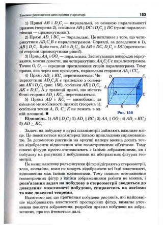 1) Прямі АВ і -DjCj — паралельні, за ознакою паралельності
прямих (теорема 2), оскільки АВ ЦDC і ||DC (грані паралеле­
піпеда — прямокутники!).
2) Прямі ADj і — паралельні. Це випливає з того, що чоти­
рикутник ADjCjB є паралелограмом. Справді, за доведеним в 1),
АВ IID^C^. Крім того, АВ = D^C^, бо АВ = DC, D^C^^= DC (протилеж­
ні сторони прямокутника рівні!).
3) Прямі і OOj — паралельні. Застосувавши попередні мірку­
вання, можна довести, що чотирикутник А4^С^Сє паралелограмом.
Точки О, Oj — середини протилежних сторін паралелограма. Тому
пряма, яка через них проходить, паралельна сторонам АА^і СС^.
4) Прямі ADj і КС^ перетинаються. Чо- о _______________С
тирикутник AD^C^K є трапеціею з основа- А
ми АК і -DjCj (рис. 156), оскільки АК ЦD^C^, ^ j
Взаємне розміщ ення двох прямих у просторі 1 5 3
/>■
І/
/
В.
7
/
АК ФD^Cy А у трапеції прямі, що містять
бічні сторони ADj і КС^, перетинаються.
5) Прямі AD і КС^ — мимобіжні, за
ознакою мимобіжності прямих (теорема 1), ^ ----------g
оскільки точки А, D, С^, К не лежать в од­
ній площині. ■
Відповідь. 1) АВ IIDfi^, 2) AD^ ||ВС^- 3) АА^ Ц0 0 ,; 4) AD, х КС^,
5)AD_KC^.
Задачі на побудову в курсі планіметрії займають важливе міс­
це. Це пояснюється насамперед їхньою прикладною спрямованіс­
тю. За допомогою рисунків на аркуші паперу можна досить точ­
но відобразити відношення між геометричними об’єктами. Тому
плоскі фігури просто ототожнюють з їхніми зображеннями, як і
побудову на рисунках з побудовами на абстрактних фігурах гео­
метрії.
Не менш важливу роль рисунки фігур відіграють у стереометрії,
хоча, звичайно, вони не можуть відображати всі їхні властивості,
відношення між їхніми елементами. Тому повного ототожнення
геометричних фігур з їхніми зображеннями робити не можна, і
розв’язання задач на побудову в стереометрії зводиться до
доведення можливості побудови, спираючись на аксіоми
та вже доведені теореми.
Відмітимо ще, що прагнення побудови рисунків, які найповні­
ше відображають властивості просторових фігур, вимагає уточ­
нення поняття зображення, розробки правил побудови на зобра­
женнях, про що йтиметься далі.
 