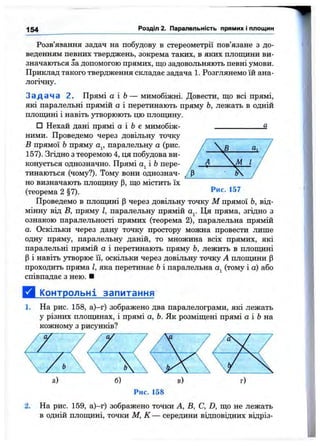 154 Розділ 2. Паралельність прямих і площин
Розв’язання задач на побудову в стереометрії пов’язане з до­
веденням певних тверджень, зокрема таких, в яких площини ви­
значаються за допомогою прямих, що задовольняють певні умови.
Приклад такого твердження складає задача 1. Розглянемо їй ана­
логічну.
З а д а ч а 2. Прямі а і Ь— мимобіжні. Довести, що всі прямі,
які паралельні прямій о і перетинають пряму Ь, лежать в одній
плошдні і навіть утворюють цю плопщну.
□ Нехай дані прямі а і Ь є мимобіж- 3.
ними. Проведемо через довільну точку
В прямої Ьпряму Oj, паралельну а (рис.
157). Згідно з теоремою 4, ця побудова ви­
конується однозначно. Прямі і 6 пере­
тинаються (чому?). Тому вони однознач­
но визначають плопщну р, що містить їх
(теорема 2 §7).
Проведемо в площині р через довільну точку М прямої Ь, від­
мінну від в, пряму І, паралельну прямій Ця пряма, згідно з
ознакою паралельності прямих (теорема 2), паралельна прямій
а. Оскільки через дану точку простору можна провести лише
одну пряму, паралельну даній, то множина всіх прямих, які
паралельні прямій а і перетинають пряму Ь, лежить в площині
Р і навіть утворює її, оскільки через довільну точку А плопщни р
проходить пряма І, яка перетинає Ьі паралельна (тому і а) або
співпадає з нею. ■
Д і^пнтрольні запитання
1. На рис. 158, а)-г) зображено два паралелограми, які лежать
у різних площинах, і прямі а, Ь. Як розміщені прямі а і Ь на
кожному з рисунків?
Рис. 158
2. На рис. 159, а)—г) зображено точки А, В, С, D, що не лежать
в одній плопщні, точки М, К — середини відповідних відріз-
 