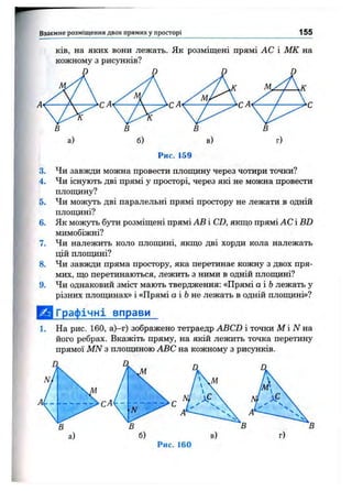 Взаємне розміщ ення двох прямих у просторі 155
ків, на яких вони лежать. Як розміщені прямі АС і МК на
кожному з рисунків?
Рис. 159
3. Чи завжди можна провести плопщну через чотири точки?
4. Чи існують дві прямі у просторі, через які не можна провести
площину?
5. Чи можуть дві паралельні прямі простору не лежати в одній
плопщні?
6. Як можуть бути розміщені прямі АВ і CD, якщо прямі АС і BD
мимобіжні?
7. Чи належить коло плопщні, якщо дві хорди кола належать
цій площині?
8. Чи завжди пряма простору, яка перетинає кожну з двох пря­
мих, що перетинаються, лежить з ними в одній площині?
9. Чи однаковий зміст мають твердження: «Прямі а і Ьлежать у
різних площинах» і «Прямі а і 6 не лежать в одній площині»?
[ ^ Графічні вправи
1. На рис. 160, а)-г) зображено тетраедр ABCD і точки М і iV на
його ребрах. Вкажіть пряму, на якій лежить точка перетину
прямої MN з площиною ABC на кожному з рисунків.
СА
б) в) г)
Рис. 160
 