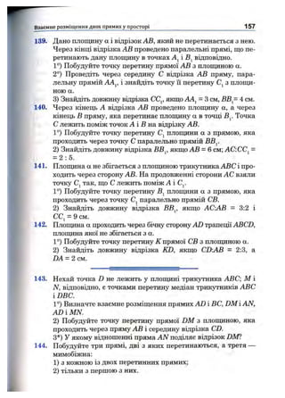 139. Дано площину а і відрізок АВ, який не перетинається з нею.
Через кінці відрізка АВ проведено паралельні прямі, що пе­
ретинають дану площину в точках і відповідно.
1°) Побудуйте точку перетину прямої АВ з площиною а.
2°) Проведіть через середину С відрізка АВ пряму, пара­
лельну прямій АА^, і знайдіть точку її перетину з площи­
ною а.
3) Знайдіть довжину відрізка СС^, якщо АА^ = З см, ВВ = 4 см.
140. Через кінець А відрізка АВ проведено площину а, а через
кінець В пряму, яка перетинае площину а в точці В^. Точка
С лежить поміж точок А і -Вна відрізку АВ.
1°) Побудуйте точку перетину Cj площини а з прямою, яка
проходить через точку С паралельно прямій ВВ^.
2) Знайдіть довжину відрізка ВВ^, якщо АВ = 6 см; АС.СС^ =
= 2:5.
141. Площина а не збігається з площиною трикутника ABC і про­
ходить через сторону АВ. На продовженні сторони АС взяли
точку Cj так, що С лежить поміж АС^.
1°) Побудуйте точку перетину плопщни а з прямою, яка
проходить через точку Cj паралельно прямій СВ.
2) Знайдіть довжину відрізка ВВ^, якщо АС.АВ - 3:2 і
CCj = 9 CM.
142. Плошдна а проходить через бічну сторону AD трапеції ABCD,
площина якої не збігається з а.
1°) Побудуйте точку перетину К прямої СВ з плопщною а.
2) Знайдіть довжину відрізка KD, якщо CD:AB = 2:3, а
DA = 2 см.
Взаємне розміщ ення двох прямих у п росторі 157
143. Пехай точка D не лежить у площині трикутника ABC; М і
N, відповідно, є точками перетину медіан трикутників ABC
iDBC.
1°) Визначте взаємне розміщення прямих AD і ВС, DM і AN,
ADiMN.
2) Побудуйте точку перетину прямої DM з площиною, яка
проходить через пряму АВ і середину відрізка CD.
З*) У якому відношенні пряма AN поділяє відрізок DM?
144. Побудуйте три прямі, дві з яких перетинаються, а третя —
мимобіжна:
1) з кожною із двох перетинних прямих;
2) тільки з першою з них.
 
