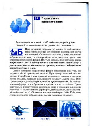 Паралельне
проектування
Розглядається основний спосіб побудови рисунків у сте­
реометрії — паралельне проектування, його властивості.
н н і При вивченні стереометрії одним із найважливі-
' j f S j ших є питання про зображення просторових фігур
на площині. Складність полягає у тому, що плоскі
зображення не можуть повного мірого дати уявлення про всі осо­
бливості просторової фігури, йдеться загалом про побудову таких
зображень, які б відображали властивості оригіналу й
уможливлювали достатньо просте, наочне і однозначне
ознайомлення з ним.
Спосіб побудови зображення фігури підказують нам тіні, що
падають від її просторової моделі. При щ>ому можливі два ви­
падки. У періпому з них промені виходять з точкового джерела
світла (лампи, ліхтаря), розміщеного поблизу моделі (рис. 163).
Цій ситуації відповідає центральне проектування. За його за­
конами формується зображення предметів на сітківці ока. Проте
центральне проектування спотворює одне з основних відношень
геометрії — паралельність (приміром, нам здається, що паралель­
ні залізничні колії збігаються на горизонті) (рис. 164). Крім того,
створення такого зображення є досить складною справою.
Рис. 163 Рис. 164 Рис. 165
 