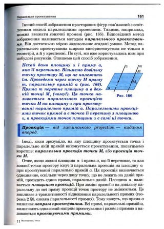 Паралельне проектування 161
ІН Ш И Й спосіб зображення просторових фігур пов’язаний з освіт­
ленням моделі паралельними променями. Такими, наприклад,
можна вважати сонячні промені (рис. 165). Відповідний метод
зображення називається методом паралельного проектуван­
ня. Він достатньою мірою задовольняє згадані умови. Метод па­
ралельного проектування широко використовується не тільки в
геометрії, а й у кресленні. По cjnri, ми вже користувались ним при
побудові рисунків. Опишемо цей спосіб зображення.
Нехай дано площину а і пряму а,
яка її перетинае. Візьмемо довільну
точку простору М, що не належить
їм. Проведемо через точку М пряму
т, паралельну прямій а (рис. 166).
Пряма т перетне площину а в дея­
кій точці М, (чому?). Ця точка на- jgg
зивається паралельною проекцією
точки М на площину а при проекту­
ванні паралельно прямій а. Паралельними проекці­
ями точок прямої а є точка її перетину з площиною
а, а проекціями точок площини а є самі ці точки.
Проекція — від латинського projection — кидання
вперед.
Іноді, коли зрозуміло, на яку плопщну проектується точка і
паралельно якій прямій виконується проектування, писатимемо
коротше: паралельна проекція точки М, або проекція точ­
ки М.
Отже, якщо задані плопщна а і пряма а, ш,о їі перетинає, то для
кожної точки простору існує її паралельна проекція на плопщну а
при проектуванні паралельно прямій а. Ця проекція визначається
однозначно, оскільки через дану точку, ш;о не лежить на даній пря­
мій, проходить єдина пряма, паралельна даній. Площина а нази­
вається площиною проекцій. При заміні прямої а на довільну па­
ралельну до неї пряму проекції точок простору не змінюються. Це
випливає з транзитивності відношення паралельності прямих (тео­
рема 2 §8, ознака паралельності прямих). Тому кажуть, що пряма а
визначає напрям проектування. Всі прямі, паралельні прямій а,
визначають однаковий напрям проектування і разом з прямою а на­
зиваються проектуючими прямими.
Математика, 10 кл.
 