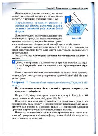 162 Розділ 2. Паралельність прямих і площин
Якщо спроектуємо на площину всі точки
деякої просторової фігури F, то дістанемо
фігуру Fj у плоїщіні проекцій (рис. 167).
Паралельною проекцією фігури на­
зивається фігура, складена з пара­
лельних проекцій усіх точок даної
фігури.
Домовимося далі позначати площину про­
екцій через а, пряму, що задає напрям проек­
тування, — через а, а проекцію точки, прямої
тощо — тією самою літерою, що й дану фігуру, але з індексом
Для побудови паралельних проекцій фігур і відтворення за
ними властивостей фігур слід знати властивості паралельного
проектування.
Зрозуміло, що проекцією кожної проектуючої прямої є
точка.
Далі, у теоремах 1-3, йтиметься про проектування пря­
мих і відрізків, що не лежать на проектуючих пря­
мих.
Одна з найважливіших властивостей паралельного проекту­
вання добре ілюструється утворенням прямолінійної тіні від нит­
ки чи дроту.
Т е о р е м а 1 (властивість паралельної проекції прямої і від­
різка).
Паралельною проекцією прямої е пряма, а проекцією
відрізка — відрізок.
На рис. 168, а) пряма І проектується на пряму Її відрізок АВ
проектується на відрізок (рис. 168, б).
Площину, яка утворена сукупністю проектуючих прямих, що
перетинають дану пряму І, називатимемо проектуючою пло­
щиною для прямої І. Проекція прямої І є перетином плопщни
проекцій з проектуючою площиною для цієї прямої.
Наступну властивість паралельного проектування можна вва­
жати обґрунтуванням відомого факту: сонячні тіні від паралель­
них стовпів — паралельні.
 