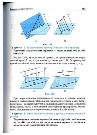 Паралельне проектування 163
б)
Р и с . 1 6 8
Т е о р е м а 2 (власт ивіст ь проекції паралельних прямих).
Проекції паралельних прямих — паралельні або ж збі­
гаються.
На рис. 169, а) паралельні прямі І, т проектуються на пара­
лельні прямі Zp т^, а для прямих р і q на рис. 169, б) проектуючі
прямі спільні, тому вони проектуються на одну прямуPj = (Jj.
Р и с . 1 6 9
При паралельному проектуванні довжини відрізків, взагалі
каж}^и, змінюються. Тінь від вертикального стовпа може бути і
коротшою, і довшою від стовпа, залежно від положення Сонця над
горизонтом. Разом з тим, можна спостерігати пропорційну залеж­
ність між довжинами паралельних стовпів і їхніх тіней.
Т е о р е м а З (про відношення довж ин проекцій паралельних від­
різків).
Відношення довжин проекцій двох відрізків, які лежать
на одній прямій чи на паралельних прямих, дорівнює
відношенню довжин цих відрізків.
11-*
 
