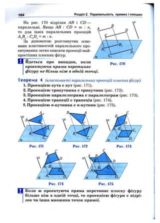164 Розділ 2. Паралельність прямих і площин
На рис. 170 відрізки АВ і CD —
паралельні. Якщо АВ : CD - т : п,
то для їхніх паралельних проекцій
AjBj : = т : п.
За допомогою розглянутих осно­
вних властивостей паралельного про­
ектування легко описати проекції най­
простіших плоских фігур.
В йдеться про випадок, коли
проектуюча пряма перетинає
фігуру не більш ніж в одній точці.
Рис. 170
Теоре ма 4 (властивості паралельних проекцій плоских фігур).
1. Проекцією кута є кут (рис. 171).
2. Проекцією трикутника є трикутник (рис. 172).
3. Проекцією паралелограма є паралелограм (рис. 173).
4. Проекцією трапеції е трапеція (рис. 174).
5. Проекцією п-кутника є п-кутник (рис. 175).
Рис. 175
ЕГКоли ж проектуюча пряма перетинає плоску фігуру
більше ніж в одній точці, то проекцією фігури є відрі­
зок чи інша множина точок прямої.
 
