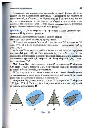 Паралельне проектування 165
Зрозуміло, що паралельна проекція плоскої фігури зберігає
далеко не всі властивості оригіналу. Насамперед це стосується
властивостей, пов’язаних з вимірюваннями. У загальному випад­
ку при паралельному проектуванні не зберігаються не тільки до­
вжини, а й величини кутів. Проте водночас паралельна проекція
фігури містить багато інформації про фігуру.
П р и к л а д 1. Дано паралельну проекцію рівнобедреного три­
кутника. Побудувати проекцію:
1) медіани, проведеної до однієї з бічних сторін;
2) висоти, опущеної на основу трикутника.
□ Нехай маємо рівнобедрений трикутник ABC з основою ВС
(рис. 176, а) і його паралельну проекцію— трикутник А^В^С^
(рис. 176, б).
1) Якщо CM — медіана до бічної сторони АВ, тоМ — середина
відрізка АВ (рис. 176, в). Тоді проекція точки М, згідно з тео­
ремою про відношення довжин проекцій паралельних відрізків,
є серединою проекції AjBj сторони АВ. Тому відрізок С^М^ — про­
екція медіани CM.
Побудова. Будуємо проекцію точки М, це середина М^ відрізка
AjSj (рис. 176, г). Відрізок С^М^ є проекцією медіани, проведеної
до однієї з бічних сторін, за теоремою 1.
2) Враховуючи те, що висота, опущена на основу рівнобедрено­
го трикутника, є одночасно і медіаною, для побудови її проекції
достатньо побудувати проекцію медіани AN.
Побудова. Будуємо проекцію точки N, це середина відрізка
BjCj (рис. 176, г). Тоді відрізок є проекцією висоти, опущеної
на основу трикутника. ■
Рис. 176
 