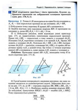 166 Розділ 2. Паралельність прямих і площин
М Щобвідрізняти оригінал і його проекцію, будемо зо­
бражати проекцію на зображенні площини проекцій
(див. рис. 176, б, г).
П р и к л а д 2. Точки А іВ знаходяться по один бік від площини а;
Aj, — їхні паралельні проекції на цю площину, АА^ > ВВу
1) Побудувати точку перетину К прямої АВ з плопщною а.
2) Знайти відстань між серединою відрізка КВ і її проекцією на
плопщну а, якщо КВ^.В^А^ = 3:1 і АА^ = 8 см.
□ 1) Побудуємо рисунок, який відповідає умові прикладу
(рис. 177, а), користуючись означенням паралельної проекції.
Прямі АА^ і ВВ^ — паралельні, а тому лежать у площині АА^В^
Площина AAjBj перетинає площину а по прямій А^В^. Пряма АВ
лежить у площині АА^Ву Оскільки АА^ > ВВ^ і AAj ||ВВ^ (чотири­
кутник АА^В^В — трапеція з основами АА^і ВВ^, то пряма АВ пе­
ретинає пряму А^В^ у деякій точці. Ця точка і є точкою перетину
прямої АВ з плопщною а, адже пряма А^В^ лежить у плопщні а.
Побудова. Проводимо прямі АВ і А^В^, знаходимо точку К їх­
нього перетину (рис. 177, б).
Рис. 177
2) З розв’язання попереднього завдання випливає, що дане за­
вдання зводиться до планіметричної задачі. Зобразимо його умо­
ву на рис. 177, в), де М — середина відрізка ВК, ММ^ ЦВВ^, АА^ =
= 8 см, КВ^: BjAj = 3:1. Необхідно знайти довжину відрізка ММ^.
За побудовою, трикзо’ники ММ^^К і АА^К— подібні {АА^ ЦММ^.
Тому справджується рівність:
мм, КМ^
АА^~ КА,'
 