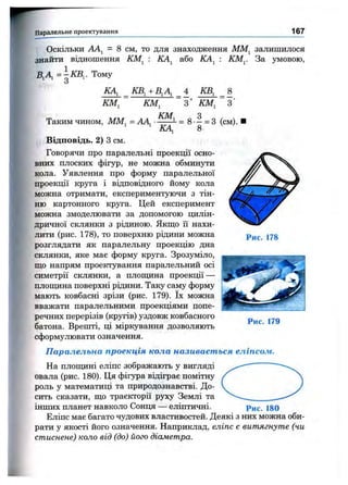 Паралельне проектування 167
Оскільки = 8 CM, то для знаходження ММ^ залишилося
знайти відношення
В ,А ,= ^ Щ . Тому
ІШ , : КА, або КА, КМ^. За умовою,
КА, КВ,+В,А, 4 КВ, 8
КМ, КМ, З КМ, З
Таким чином, ММ, = AAj ^ = 8 . - = 3(см).
Відповідь. 2) З см.
Говорячи про паралельні проекції осно­
вних плоских фігур, не можна обминути
кола. Уявлення про форму паралельної
проекції круга і відповідного йому кола
можна отримати, експериментуючи з тін­
ню картонного круга. Цей експеримент
можна змоделювати за допомогою цилін­
дричної склянки з рідиною. Якш;о її нахи­
лити (рис. 178), то поверхню рідини можна
розглядати як паралельну проекцію дна
склянки, яке має форму круга. Зрозуміло,
що напрям проектування паралельний осі
симетрії склянки, а плопщна проекції —
плопщна поверхні рідини. Таку саму форму
мають ковбасні зрізи (рис. 179). їх можна
вважати паралельними проекціями попе­
речних перерізів (кругів) уздовж ковбасного
батона. Врешті, ці міркування дозволяють
сформулювати означення.
Паралельна проекція кола називається еліпсом.
На плопщні еліпс зображають у вигляді
овала (рис. 180). Ця фігура відіграє помітну
роль у математиці та природознавстві. До­
сить сказати, що траєкторії руху Землі та
інших планет навколо Сонця — еліптичні. рис. 180
Еліпс має багато чудових властивостей. Деякі з них можна оби­
рати у якості його означення. Наприклад, еліпс є витягнуте (чи
стиснене) коло від (до) його діаметра.
Рис. 179
 