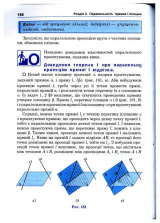 168 Розділ 2. Паралельність прямих і площин
Еліпс — від грецького єЯ,Я,еіУ|/и;; (elleipsis) — упущення,
недолік, недостача.
Зрозуміло, що паралельною проекцією круга є частина площи­
ни, обмежена еліпсом.
Наведемо доведення властивостей паралельного
проектування, поданих вище.
Д о в е д е н н я т е о р е м и 1 про п а р а л е л ь н у
п р о е к ц і ю п р я м о ї і в і д р і з к а .
□ Нехай маємо площину проекцій а, напрям проектування,
заданий прямою а, і пряму І, lj/(a (рис. 181, а). Аби побудувати
проекцію прямої І, треба через усі їі точки провести прямі,
паралельні прямій а, і розглянути точки перетину їх з площиною
а. Із задач 1, 2 §8 випливає, що сукупність проведених прямих
утворює площину р. Пряма перетину площин а і р (рис. 181, б)
і є паралельною проекцією прямої Іна площину а при проектуванні
паралельно прямій а.
Справді, кожна точка прямої є точкою перетину площини а
з проектуючою прямою, що проходить через деяку точку прямої І,
тобто є паралельною проекцією деякої точки прямої І. І навпаки,
кожна проектуюча пряма, що перетинає пряму І, лежить у пло-
щ;ині р. Таким чином, проекція кожної точки прямої І належить
прямій Zj. Якщо на прямій І задано відрізок АВ, то проекції його
точок розміщені на проекції прямої І, тобто на З побудови про­
екцій точок прямої І випливає, що проекції точок, що містяться
між точками А і В, розміщені між проекціями і точок А і В
а)
Рис. 181
 