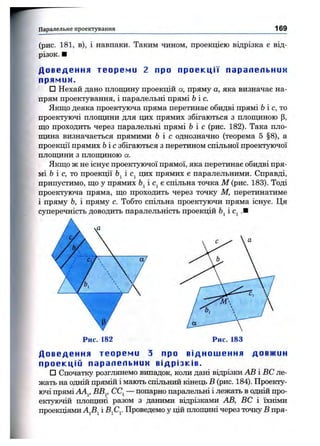 Паралельне проектування 169
(рис. 181, в), і навпаки. Таким чином, проекцією відрізка є від­
різок. ■
Д о в е д е н н я т е о р е м и 2 про п р о е к ц і ї пара л е ль н им
прямим.
□ Нехай дано площину проекцій а, пряму а, яка визначає на­
прям проектування, і паралельні прямі Ьіс.
Якщо деяка проектуюча пряма перетинає обидві прямі Ь і с, то
проектуючі площини для цих прямих збігаються з площиною р,
що проходить через паралельні прямі Ьіс (рис. 182). Така пло­
щина визначається прямими Ь і с однозначно (теорема 5 §8), а
проекції прямих Ьіс збігаються з перетином спільної проектуючої
площини з площиною а.
Якщо ж не існує проектуючої прямої, яка перетинає обидві пря­
мі Ь і с, то проекції і Cj цих прямих є паралельними. Справді,
припустимо, що у прямих Ь^іс^е спільна точка М (рис. 183). Тоді
проектуюча пряма, що проходить через точку М, перетинатиме
і пряму Ь, і пряму с. Тобто спільна проектуючи пряма існує. Ця
суперечність доводить паралельність проекцій і .■
Д о в е д е н н я т е о р е м и з про в і д н о ш е н н я до вжин
п р о е к ц і й п а ра л е ль н им в і др і з кі в.
□ Спочатку розглянемо випадок, коли дані відрізки АВ і ВС ле­
жать на одній прямій і мають спільний кінець В (рис. 184). Проекту­
ючі прямі АА^, ВВ^, СС^— попарно паралельні і лежать в одній про­
ектуючій площині разом з даними відрізками АВ, ВС і їхніми
проекціями AJi^ і Bfi^. Проведемо у цій площині через точку В пря-
 