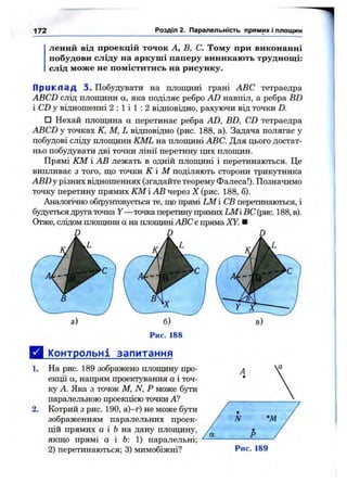 172 Розділ 2. Паралельність прямих і площин
лений від проекцій точок А, В, С. Тому при виконанні
побудови сліду на аркуші паперу виникають труднощ і:
слід може не поміститись на рисунку.
П р и к л а д 3. Побудувати на площині грані ABC тетраедра
ABCD слід площини а, яка поділяє ребро AD навпіл, а ребра BD
і CD у відношенні 2 : 1 і 1 : 2 відповідно, рахуючи від точки D.
□ Нехай площина а перетинає ребра AD, BD, CD тетраедра
ABCD у точках К, М, L відповідно (рис. 188, а). Задача полягає у
побудові сліду площини KML на площині ABC. Для цього достат­
ньо побудувати дві точки лінії перетину цих площин.
Прямі КМ і АВ лежать в одній площині і перетинаються. Це
випливає з того, що точки К І М поділяють сторони трикутника
ABZ) у різних відношеннях (згадайте теорему Фалеса!). Позначимо
точку перетину прямих iOVfі АВ через X (рис. 188, б).
Аналогічно обґрунтовується те, що прямі LM і СВ перетинаються, і
будується друга точка У— точка перетину прямих LMі ВС (рис. 188, в).
Отже, слідом плопщни а на плопщніABC є пряма XY. ■
Рис. 188
Д к^пнтрольні запитання
На рис. 189 зображено плопщну про­
екції а, напрям проектування а і точ­
ку А. Яка з точок М, N, Р може бути
паралельною проекцією точки А?
Котрий з рис. 190, а)—г) не може бути
зображенням паралельних проек­
цій прямих а і fe на дану плопщну,
якщо прямі а і 6: 1) паралельні;
2) перетинаються; 3) мимобіжні?
1.
2.
Рис. 189
 