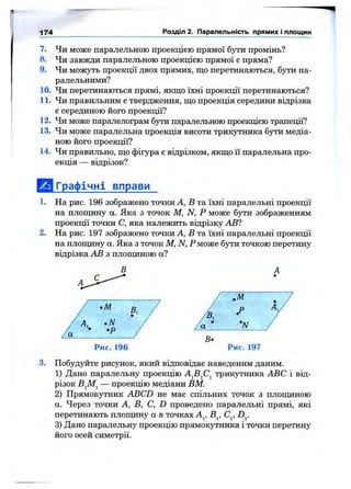 174 Розділ 2. Паралельність прямих і площин
7. Чи може паралельною проекцією прямої бути промінь?
8. Чи завжди паралельною проекцією прямої є пряма?
9. Чи можуть проекції двох прямих, що перетинаються, бути па­
ралельними?
10. Чи перетинаються прямі, якщо їхні проекції перетинаються?
11. Чи правильним є твердження, що проекція середини відрізка
є серединою його проекції?
12. Чи може паралелограм бути паралельною проекцією трапеції?
13. Чи може паралельна проекція висоти трикутника бути медіа­
ною його проекції?
14. Чи правильно, що фігура с відрізком, якщо її паралельна про­
екція — відрізок?
1.
2.
3.
Графічні вправи
На рис. 196 зображено точки А, В та їхні паралельні проекції
на площину а. Яка з точок М, N, Р може бути зображенням
проекції точки С, яка належить відрізку АВ?
На рис. 197 зображено точки А, В та їхні паралельні проекції
на площину а. Яка з точок М, N, Рможе бзти точкою перетину
відрізка АВ з площиною а?
Рис. 197
Побудуйте pncjTioK, який відповідає наведеним даним.
1) Дано паралельну проекцію А^В^С^ трикутника ABC і від­
різок В^М^ — проекцію медіани ВМ.
2) Прямокутник ABCD не мас спільних точок з площиною
а. Через точки А, В, С, D проведено паралельні прямі, які
перетинають площину а в точках А^, В^, С^, D^.
3) Дано паралельну проекцію прямокутника і точки перетину
його осей симетрії.
 