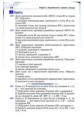 Ш І Задачі
1 5 4 ° . Дано паралельні проекції ромба ABCD і точки М на стороні
ВС. Побудуйте:
1) проекцію перпендикуляра, проведеного з точки М до діа­
гоналі BD;
2) проекцію точки, яка поділяє діагональ BD у відношенні
1:3, якщо рахувати від точки В.
1 5 5 ° . Дано паралельну проекцію рівнобічної трапеції ABCD. По­
будуйте:
1 ) проекцію точки М, яка поділяє меншу основу DC у відно­
шенні 1 :3 , ЯКШ .0рахувати від точки D
2) проекцію перпендикуляра, проведеного з точки М до осно­
ви АВ.
1 5 6 . Дано паралельну проекцію рівностороннього трикутника
ABC. Побудуйте проекцію:
1°) медіани, проведеної з вершини В;
2°) бісектриси кута А;
3°) висоти, проведеної з вершини С;
4) центра кола, вписаного в трикутник ABC.
1 5 7 . Дано паралельну проекцію рівнобічної трапеції. Побудуйте
проекцію:
1°) середньої лінії трапеції;
2) осі симетрії трапеції;
3) висоти, проведеної з вершини тупого кута.
1 5 8 . Дано еліпс, ш,о є паралельною проекцією кола. Зобразіть
проекції:
1) центра кола;
2) вписаного в коло рівнобедреного прямокутного трикутника;
3) вписаного в коло квадрата.'
176 Розділ 2. Паралельність прямих і площин
159. Точки А і В знаходяться по різні боки від плопщни (З, а А^,
В^ — їхні проекції на плопщну.
1°) Побудуйте точку перетину К прямої АВ з плопщною (3.
2) Знайдіть відстань між серединою відрізка АВ і її проекці­
єю на плопціну р, якщо А К : КВ = 2 : 1, а ВВ^ = 8 см.
160. Точки А, В знаходяться по один бік від плопщни а; А^, В^,
відповідно, — їхні паралельні проекції на а, а М — середи­
на відрізка ВВ^.
1°) Побудуйте точку перетину К прямої AM з плопщною а.
2) Знайдіть довжину відрізка В^К, якщо АА^ = 8 см, ВВ^ = 4 см,
А^В^ = 6 см.
 