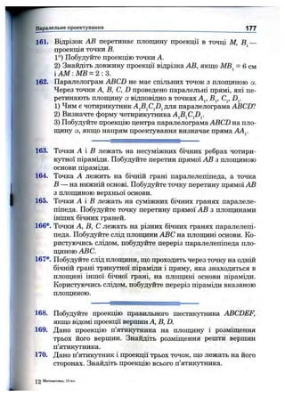 J
■'f.,
161. Відрізок АВ перетинає площину проекції в точці М, В —
проекція точки в.
1°) Побудуйте проекцію точки А.
2) Знайдіть довжину проекції відрізка АВ, якщо МВ^ = 6 см
і AM :М В = 2 :3.
162. Паралелограм ABCD не має спільних точок з площиною а.
Через точки А, В, С, D проведено паралельні прямі, які пе­
ретинають площину а відповідно в точках А^, В^, С^, D^.
1) Чим є чотирикутник для паралелограма ABCD?
2) Визначте форму чотирикутника A^B^CJ)^.
3) Побудуйте проекцію центра паралелограма ABCD на пло­
щину а, якщо напрям проектування визначає пряма АА^
Паралельне проектування________________________________________ 1 7 7
163. Точки А і В лежать на несуміжних бічних ребрах чотири­
кутної піраміди. Побудуйте перетин прямої АВ з площиною
основи піраміди.
164. Точка А лежить на бічній грані паралелепіпеда, а точка
В —-на нижній основі. Побудуйте точку перетину прямої АВ
з площиною верхньої основи.
165. Точки А і в лежать на суміжних бічних гранях паралеле­
піпеда. Побудуйте точку перетину прямої АВ з площинами
інших бічних граней.
166*. Точки А, В, С лежать на різних бічних гранях паралелепі­
педа. Побудуйте слід площини ABC на площині основи. Ко­
ристуючись слідом, побудуйте переріз паралелепіпеда пло­
щиною ABC.
167*. Побудуйте слід площини, що проходить через точку на одній
бічній грані трикутної піраміди і пряму, яка знаходиться в
площині іншої бічної грані, на плопщні основи піраміди.
Користуючись слідом, побудуйте переріз піраміди вказаною
плопщною.
168. Побудуйте проекцію правильного шестикутника ABCDEF,
якщо відомі проекції вершин А, В, D.
169. Дано проекцію п’ятикутника на плопщну і розміщення
трьох його вершин. Знайдіть розміщення решти вершин
п’ятикутника.
170. Дано п’ятикутник і проекції трьох точок, що лежать на його
сторонах. Знайдіть проекцію всього п’ятикутника.
^ 2 Математика, 10 кл.
 