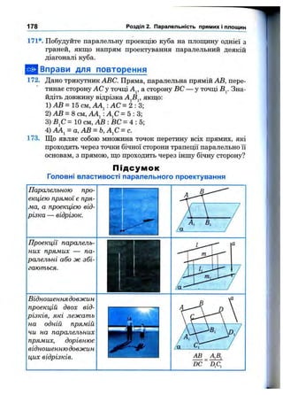 178 Розділ 2. Паралельність прямих і площин
171*. Побудуйте паралельну проекцію куба на площину однієї з
граней, якщо напрям проектування паралельний деякій
діагоналі куба.
^ Вправи для повторення
172. Дано трикутник ABC. Пряма, паралельна прямій АВ, пере­
тинає сторону АС у точці А^, а сторону ВС — у точці В^. Зна­
йдіть довжину відрізка А^В^, якщо:
1) АВ = 15 см, АА^: АС = 2 : 3 ;
2)А В = 8см, АА^:А^С=5:3;
3) В^С= 1 0 с м , А В : В С = 4 : 5;
4) АА^ = а,АВ = Ь, А^С = с.
173. Що являє собою множина точок перетину всіх прямих, які
проходять через точки бічної сторони трапеції паралельно її
основам, з прямою, що проходить через іншу бічну сторону?
П ід с у м о к
Головні властивості паралельного проектування
Паралельною про­
екцією прямої є пря­
ма, а проекцією від­
різка — відрізок.
Проекції паралель­
них прямих — па­
ралельні або ж збі­
гаються.
Відношеннядовжин
проекцій двох від­
різків, які лежать
на одній прямій
чи на паралельних
прямих, дорівнює
відношеннюдовжин
цих відрізків. АВ
DC ~ Dfi,
 
