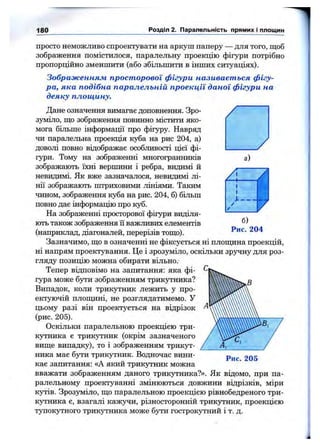 180 Розділ 2. Паралельність прямих і площин
просто неможливо спроектувати на аркуш паперу — для того, щоб
зображення помістилося, паралельну проекцію фігури потрібно
пропорційно зменшити (або збільшити в інших ситуаціях).
Зображенням просторової фігури називається фігу­
ра, яка подібна паралельній проекції даної фігури на
деяку площину.
а)
б)
Рис. 204
Дане означення вимагає доповнення. Зро­
зуміло, ш;о зображення повинно містити яко­
мога більше інформації про фігуру. Навряд
чи паралельна проекція куба на рис 204, а)
доволі повно відображає особливості цієї фі­
гури. Тому на зображенні многогранників
зображають їхні вершини і ребра, видимі й
невидимі. Як вже зазначалося, невидимі лі­
нії зображають штриховими лініями. Таким
чином, зображення куба на рис. 204, б) більш
повно дає інформацію про куб.
На зображенні просторової фігури виділя­
ють також зображення її важливих елементів
(наприклад, діагоналей, перерізів тош;о).
Зазначимо, ш;о в означенні не фіксується ні плопщна проекцій,
ні напрям проектування. Це і зрозуміло, оскільки зручну для роз­
гляду позицію можна обирати вільно.
Тепер відповімо на запитання: яка фі­
гура може бути зображенням трикутника?
Випадок, коли трикутник лежить у про­
ектуючій плош;ині, не розглядатимемо. У
цьому разі він проектується на відрізок
(рис. 205).
Оскільки паралельною проекцією три­
кутника є трикутник (окрім зазначеного
виш;е випадку), то і зображенням трикут­
ника має бути трикутник. Водночас вини­
кає запитання: «А який трикутник можна
вважати зображенням даного трикутника?». Як відомо, при па­
ралельному проектуванні змінюються довжини відрізків, міри
кутів. Зрозуміло, ш;о паралельною проекцією рівнобедреного три­
кутника є, взагалі каж}^и, різносторонній трикутник, проекцією
тупокутного трикутника може бути гострокутний і т. д.
Рис. 205
 