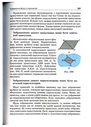 Зображення фігур у стереом етрії 181
Проведення простих експериментів з картонними моделями
трикутників при отриманні їхньої тіні від Сонця чи від віддале­
ної лампи показує, що форма паралельних проекцій трик5тника
може бути різною. Більше того, можна переконатись у тому, що за
рахунок відповідного розміщення моделі можна отримати як про­
екцію трикутник заданої форми. Таким чином, розглядаючи різні
тіні одного трикутника, можна дійти наступного висновку.
Зображенням даного трикутника може бути довіль­
ний трикутник.
Математичне обґрунтування цього фак­
ту буде зроблено нижче. Користуючись
ним, можна зробити певні висновки щодо
зображення деяких чотирикутників.
Із властивостей паралельного проекту­
вання випливає, що зображенням парале­
лограма є довільний паралелограм. Справ­
ді, паралелограм діагоналлю розбивається
на два рівні трикутники (рис. 206, а). Зо­
браженням трикутника ABD може бути
довільний трикутник Добудував­
ши TpHKjTHHK до паралелограма
(рис. 206, б), який однозначно визначаєть­
ся цим трикутником, отримаємо наступний
висновок.
Зображенням даного паралелограма може бути до­
вільний паралелограм.
Щодо трапецій, то подібного висновку про їхні зображення
зробити не можна, оскільки при паралельному проектуванні має
зберігатись відношення довжин паралельних основ. Якщо, на­
приклад, одна з основ удвічі менша від другої, то і на зображенні
це співвідношення має зберігатись. Хоча, звичайно, зображенням
трапеції має бути трапеція (але не довільна!).
Щодо зображення інших многокутників, то можна вибрати
три їхні точки, що не лежать на одній прямій (наприклад, три
вершини). Ці точки визначають трикутник, який може зобража­
тись довільним трикутником. Далі, користуючись властивостями
паралельного проектування (вони є і властивостями зображень).
 