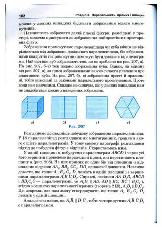 182 Розділ 2. Паралельність прямих і площин
можна у деяких випадках будувати зображення всього много­
кутника.
Навчившись зображати деякі плоскі фігури, розміщені у про­
сторі, можемо приступити до зображення найпростіших просторо­
вих фігур.
Зображення прямокутного паралелепіпеда чи куба нічим не від­
різняються від зображень довільного паралелепіпеда, бо зображен­
нями квадратів та прямокутників можуть бутидовільні паралелогра­
ми. Найчастіше куб зображають так, як це зроблено на рис. 207, а).
На рис. 207, б-г) теж подано зображення куба. Однак, на відміну
від рис. 207, а), за цими зображеннями важко скласти уявлення про
властивості куба. На рис. 207, 6), в) зображення прості й правиль­
ні, тобто виконані за законами паралельного проектування. Проте
вони не є наочними. Сказане не означає, ш;о у деяких випадках нам
не знадобиться кожне з наведених зображень.
б)
Рис. 207
Розглянемо докладніше побудову зображення паралелепіпеда.
У §8 паралелепіпед розглядався як многогранник, гранями яко­
го є шість паралелограмів. У тому самому параграфі розглядався
підхід до побудови фігур з відрізків. Скористаємось ним.
У даній плопщні а побудуємо паралелограм ABCD і через усі
його вершини проведемо паралельні прямі, які перетинають пло-
пщну а (рис. 208). На цих прямих по один бік від плопщни а від­
кладемо відрізки АА^, ВВ^, CCj, DD^ однакової довжини. Неважко
довести, ш;о точки А^, В^, С^, лежать в одній плошдні і е верши­
нами паралелограма Справді, оскільки AA^D^D, ABCD
і ВВ^С^С— паралелограми, то Afi^ ||AD, AD ЦВС, ВС Ц і,
згідно з ознакою паралельності прямих (теорема 2 §8), A^D^ ||В^С^
Це, зокрема, дає нам змогу стверджувати, ш,о точки А^, В^, С^,
лежать у одній плопщні.
Аналогічно маємо, що Ц тобто чотирикутник
є паралелограмом.
 