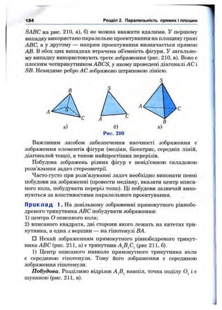 184 Розділ 2. Паралельність прямих і площин
SABC на рис. 210, а), б) не можна вважати вдалими. У першому
випадку використано паралельне проектування на площину грані
ABC, а у другому — напрям проектування визначається прямою
АВ. В обох цих випадках втрачена об’ємність фігури. У загально­
му випадку використовують трете зображення (рис. 210, в). Воно є
плоским чотирикутником ABCS, у якому проведені діагоналі АС і
SB. Невидиме ребро АС зображено штриховою лінією.
В
А
а)
Важливим засобом забезпечення наочності зображення є
зображення елементів фігури (медіан, бісектрис, середніх ліній,
діагоналей тощо), а також найпростіших перерізів.
Побудова зображень різних фігур є невід’ємною складовою
розв’язання задач стереометрії.
Часто-густо при розв’язуванні задач необхідно виконати певні
побудови на зображенні (провести медіану, вказати центр вписа­
ного кола, побудувати переріз тощо). Ці побудови зазвичай вико­
нуються за властивостями паралельного проектування.
П р и к п а д 1. На довільному зображенні прямокутного рівнобе-
дреного трикутника ABC побудувати зображення:
1) центра О описаного кола;
2) вписаного квадрата, дві сторони якого лежать на катетах три­
кутника, а одна з вершин — на гіпотенузі ВА.
□ Нехай зображенням прямокутного рівнобедреного трикут­
ника ABC (рис. 211, а) є трикутник А^В^С^ (рис 211, б).
1) Центр описаного навколо прямокутного трикутника кола
є серединою гіпотенузи. Тому його зображення є серединою
зображення гіпотенузи.
Побудова. Розділимо відрізок А^В^ навпіл, точка поділу і є
шуканою (рис. 211, в).
 