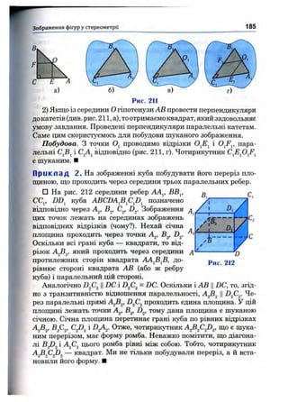 Зображення фігур у стереом етрії 185
Рис. 211
2) Якщо із середини О гіпотенузи АВ провести перпендикуляри
до катетів (див. рис. 211, а), то отримаємо квадрат, який задовольняє
умову завдання. Проведені перпендикуляри паралельні катетам.
Саме цим скористуємось для побудови шуканого зображення.
Побудова. З точки проводимо відрізки і O^F^, пара­
лельні CjBj і CjAj відповідно (рис. 211, г). Чотирикутник
є шуканим. ■
П р и к л а д 2. На зображенні куба побудувати його переріз пло-
ш;иною, ш;о проходить через середини трьох паралельних ребер.
□ На рис. 212 середини ребер АА^, ВВ^, ^ f
CCj, DD^ куба ABCDAjBjCjDj позначено
відповідно через А^, В^, С^, D^. Зображення ,
цих точок лежать на серединах зображень
відповідних відрізків (чому?). Нехай січна
плопщна проходить через точки А^, В^, D^.
Оскільки всі грані куба — квадрати, то від­
різок який проходить через середини
протилежних сторін квадрата АА^В^В, до- 212
рівнюе стороні квадрата АВ (або ж ребру
куба) і паралельний цій стороні.
Аналогічно ||DC і = DC. Оскільки і АВ ЦDC, то, згід­
но з транзитивністю відношення паралельності, А^В^ ЦD^C^. Че­
рез паралельні прямі А^В^, D^C^ проходить єдина плопщна. У цій
плотцині лежать точки А^, В^, D^, тому дана плопщна є шуканою
січною. Січна плопщна перетинає грані куба по рівних відрізках
А^В^, Bf,^, Cfi^ і DgAg. Отже, чотирикутник A^B^C^D^, що є шука­
ним перерізом, має форму ромба. Неважко помітити, що діагона­
лі ^-^2^2 цього ромба рівні між собою. Тобто, чотирикутник
A^B^C^D^ — квадрат. Ми не тільки побудували переріз, а й вста­
новили його форму. ■
 