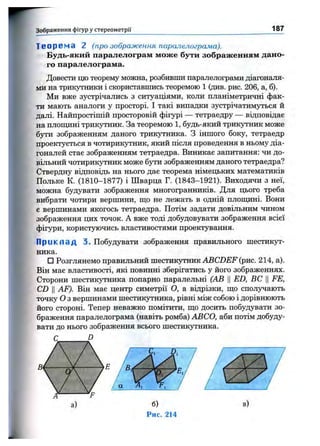 Зображення фігур у стереом етрії 187
Т е о р в м а 2 (про зображення паралелограма).
Будь-який паралелограм може бути зображенням дано­
го паралелограма.
Довести цю теорему можна, розбивши паралелограми діагоналя­
ми на трикутники і скориставшись теоремою 1 (див. рис. 206, а, б).
Ми вже зустрічались з ситуаціями, коли планіметричні фак­
ти мають аналоги у просторі. І такі випадки зустрічатим5ться й
далі. Найпростішій просторовій фігурі — тетраедру — відповідає
на плош^іні трикутник. За теоремою 1, будь-який трикутник може
бути зображенням даного трикутника. З іншого боку, тетраедр
проектується в чотирикутник, який після проведення в ньому діа­
гоналей стає зображенням тетраедра. Виникає запитання: чи до­
вільний чотирикутник може бути зображенням даного тетраедра?
Ствердну відповідь на нього дає теорема німецьких математиків
Польке К. (1810-1877) і Шварца Г. (1843-1921). Виходячи з неї,
можна будувати зображення многогранників. Для цього треба
вибрати чотири вершини, ш;о не лежать в одній плопщні. Вони
є вершинами якогось тетраедра. Потім задати довільним чином
зображення цих точок. А вже тоді добудовувати зображення всієї
фігури, користуючись властивостями проектування.
П р и к л а д 3. Побудувати зображення правильного шестикут­
ника.
□ Розглянемо правильний шестикутник ABCZ)iJF (рис. 214, а).
Він має властивості, які повинні зберігатись у його зображеннях.
Сторони шестик5тника попарно паралельні (АВ ЦED, ВС ЦFE,
CD II AF). Він має центр симетрії О, а відрізки, ш;о сполз^ають
точку о з вершинами шестикутника, рівні між собою і дорівнюють
його стороні. Тепер неважко помітити, що досить побудувати зо­
браження паралелограма (навіть ромба) АВСО, аби потім добуду­
вати до нього зображення всього шестикутника.
б)
Рис. 214
 