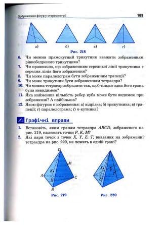 Зображення фігур у стереом етрії 189
а) б) в) г)
Рис. 218
6. Чи можна прямокутний трикутник вважати зображенням
рівнобедреного трикутника?
7. Чи правильно, що зображенням середньої лінії трикутника є
середня лінія його зображення?
8. Чи може паралелограм бути зображенням трапеції?
9. Чи може трикутник бути зображенням тетраедра?
10. Чи можна тетраедр зобразити так, щоб тільки одна його грань
була невидимою?
11. Яка найменша кількість ребер куба може бути видимою при
зображенні? А найбільша?
12. Якою фігурою є зображення: а) відрізка; б) трикутника; в) тра­
пеції; г) паралелограма; ґ) /г-кутника?
ІрІ Графічні вправи
1. Встановіть, яким граням тетраедра ABCD, зображеного на
рис. 219, належать точки Р, К, Ш
2. Які пари точок з точок X, Y, Z, Т, вказаних на зображенні
тетраедра на рис. 220, не лежать в одній грані?
Рис. 219
 